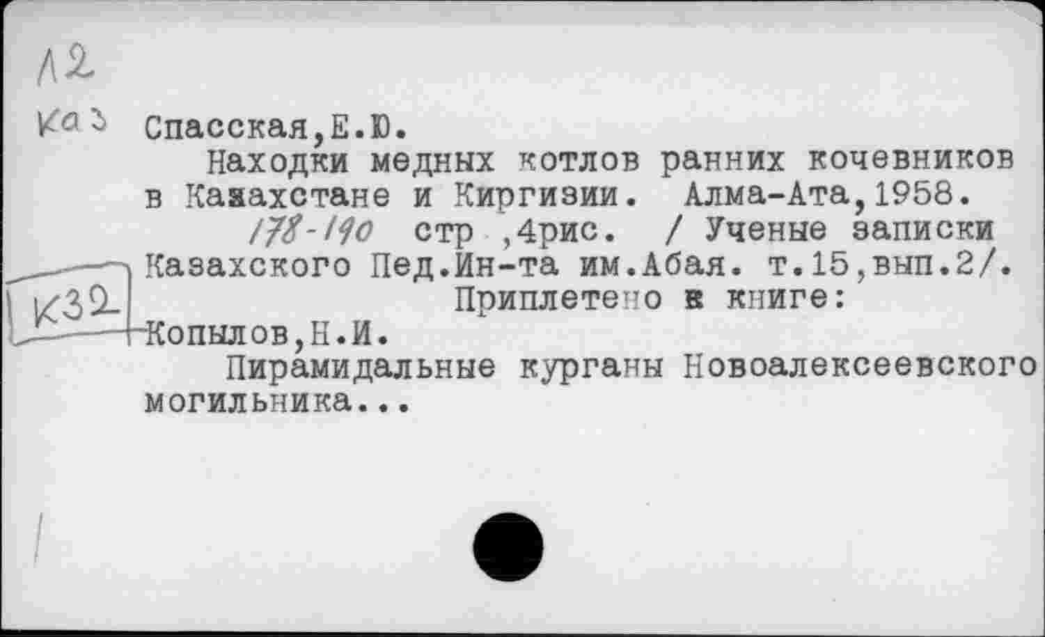 ﻿К0Спасская,Е.Ю.
Находки медных котлов ранних кочевников в Казахстане и Киргизии. Алма-Ата,1958.
/7/-/^ стр ,4рис. / Ученые записки
--л Казахского Пед.Ин-та им.Абая. т.15,вып.2/.
і	Приплетено в книге:
1_-—"4~К'
5пылов,Н.И.
Пирамидальные курганы Новоалексеевского могильника...